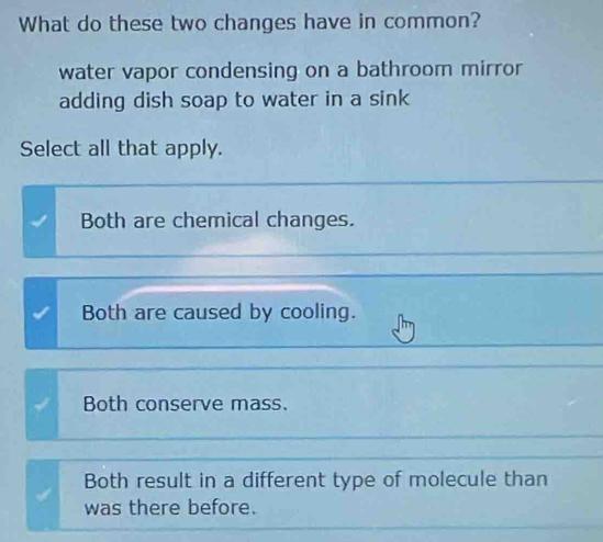 What do these two changes have in common?
water vapor condensing on a bathroom mirror
adding dish soap to water in a sink
Select all that apply.
Both are chemical changes.
Both are caused by cooling.
Both conserve mass.
Both result in a different type of molecule than
was there before.