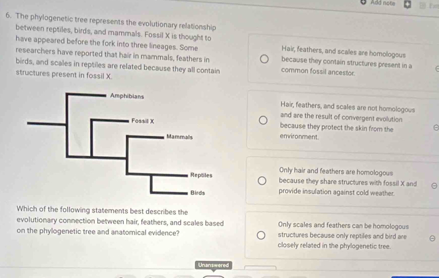 Add note Fx
6. The phylogenetic tree represents the evolutionary relationship
between reptiles, birds, and mammals. Fossil X is thought to
have appeared before the fork into three lineages. Some
Hair, feathers, and scales are homologous
researchers have reported that hair in mammals, feathers in
because they contain structures present in a (
birds, and scales in reptiles are related because they all contain
common fossil ancestor.
structures present in fossil X.
Hair, feathers, and scales are not homologous
and are the result of convergent evolution
because they protect the skin from the e
environment.
Only hair and feathers are homologous
because they share structures with fossil X and
provide insulation against cold weather.
Which of the following statements best describes the
evolutionary connection between hair, feathers, and scales based Only scales and feathers can be homologous
on the phylogenetic tree and anatomical evidence? structures because only reptiles and bird are
closely related in the phylogenetic tree.
Unanswered