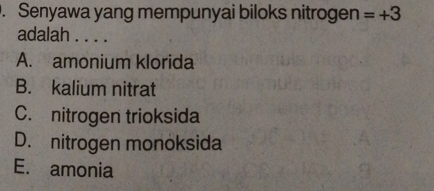 Senyawa yang mempunyai biloks nitrogen =+3
adalah . . . .
A. amonium klorida
B. kalium nitrat
C. nitrogen trioksida
D. nitrogen monoksida
E. amonia