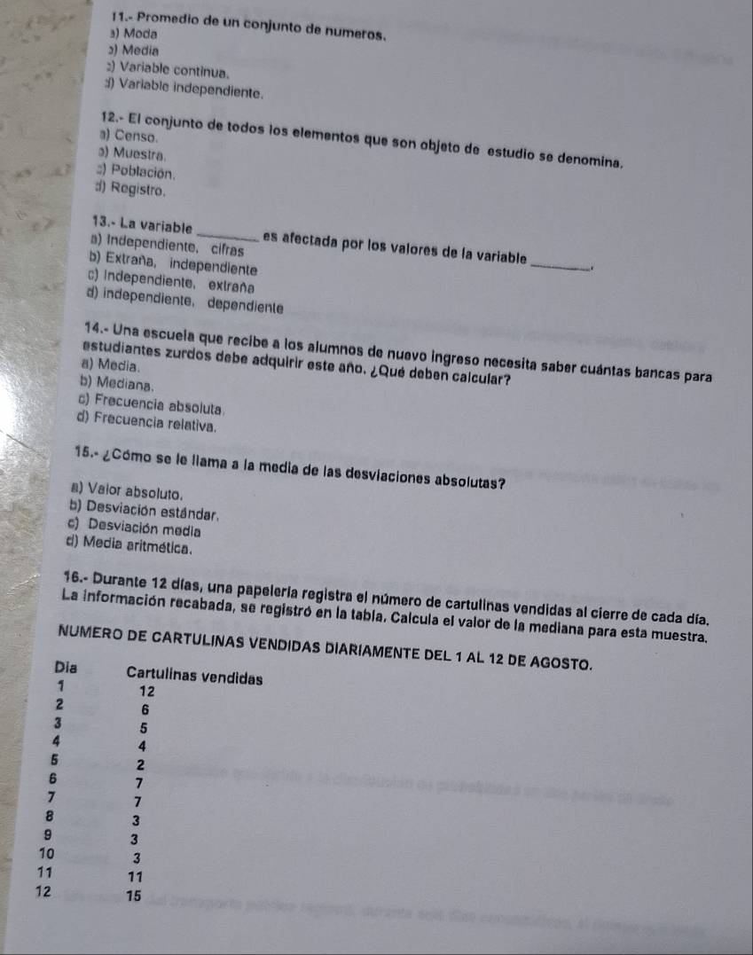 11.- Promedio de un conjunto de numeros.
₃) Moda
) Media
:) Variable continua.
:) Variable independiente.
a) Censo.
12.- El conjunto de todos los elementos que son objeto de estudio se denomina,
) Muestra.;;) Población.
d) Registro.
_
13.- La variable_ es afectada por los valores de la variable
a) Independiente, cifras
b) Extraña, independiente
c) Independiente, extraña
d) independiente, dependienle
14.- Una escuela que recibe a los alumnos de nuevo ingreso necesita saber cuántas bancas para
estudiantes zurdos debe adquirir este año. ¿Qué deben calcular?
a) Media.
b) Mediana.
c) Frecuencia absoluta.
d) Frecuencia relativa.
15.- ¿Cómo se le liama a la media de las desviaciones absolutas?
n) Vaior absoluto.
b) Desviación estándar.
c) Desviación media
d) Media aritmética.
16.- Durante 12 días, una papelería registra el número de cartulinas vendidas al cierre de cada día.
La información recabada, se registró en la tabla. Calcula el valor de la mediana para esta muestra.
NUMERO DE CARTULINAS VENDIDAS DIARIAMENTE DEL 1 AL 12 DE AGOSTO.
Dia Cartulinas vendidas
1 12
2 6
3 5
4 4
5 2
6 7
7 7
8 3
9 3
10 3
11 11
12 15