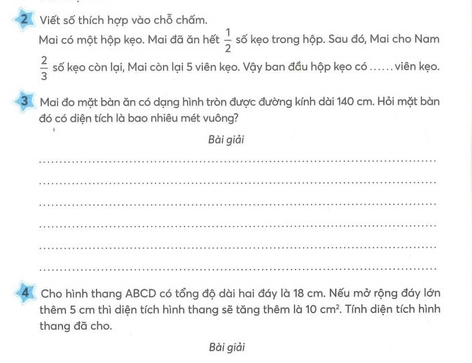 Viết số thích hợp vào chỗ chấm. 
Mai có một hộp kẹo. Mai đã ăn hết  1/2  số kẹo trong hộp. Sau đó, Mai cho Nam
 2/3  số kẹo còn lại, Mai còn lại 5 viên kẹo. Vậy ban đầu hộp kẹo có .... viên kẹo. 
3 Mai đo mặt bàn ăn có dạng hình tròn được đường kính dài 140 cm. Hỏi mặt bàn 
đó có diện tích là bao nhiêu mét vuông? 
Bài giải 
_ 
_ 
_ 
_ 
_ 
_ 
4 Cho hình thang ABCD có tổng độ dài hai đáy là 18 cm. Nếu mở rộng đáy lớn 
thêm 5 cm thì diện tích hình thang sẽ tăng thêm là 10cm^2. Tính diện tích hình 
thang đã cho. 
Bài giải