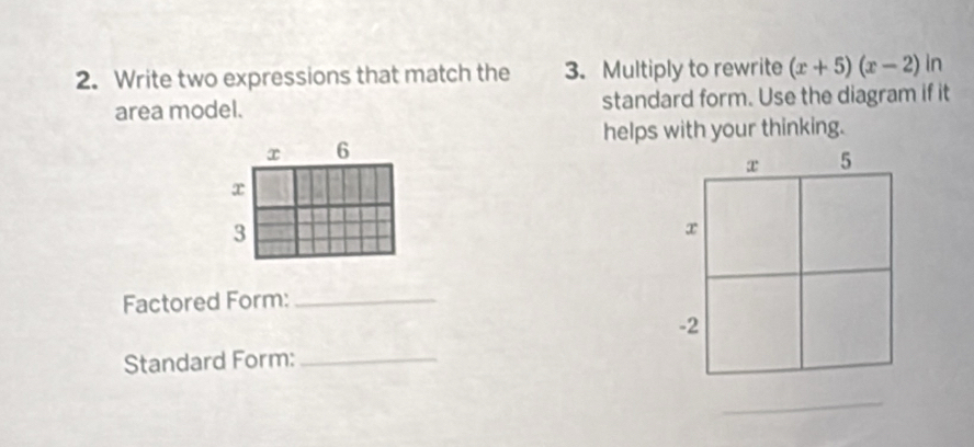 Write two expressions that match the 3. Multiply to rewrite (x+5)(x-2)ln
area model. standard form. Use the diagram if it 
helps with your thinking.
x 6
x
3
Factored Form:_ 
Standard Form:_ 
_