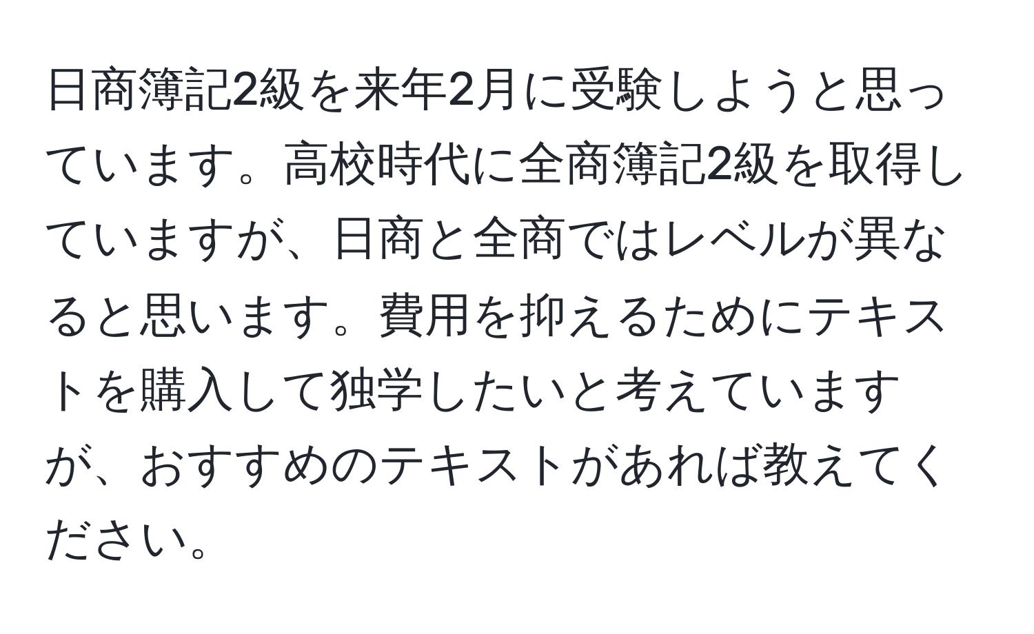 日商簿記2級を来年2月に受験しようと思っています。高校時代に全商簿記2級を取得していますが、日商と全商ではレベルが異なると思います。費用を抑えるためにテキストを購入して独学したいと考えていますが、おすすめのテキストがあれば教えてください。