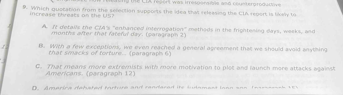 releasing the CIA report was irresponsible and counterproductive
9. Which quotation from the selection supports the idea that releasing the CIA report is likely to
increase threats on the US?
1 A. It details the CIA’s “enhanced interrogation” methods in the frightening days, weeks, and
months after that fateful day. (paragraph 2)
1
B. With a few exceptions, we even reached a general agreement that we should avoid anything
that smacks of torture... (paragraph 6)
3
C. That means more extremists with more motivation to plot and launch more attacks against
Americans. (paragraph 12)
D. America debated torture and rendered its judoment long ago (paragraph 15)