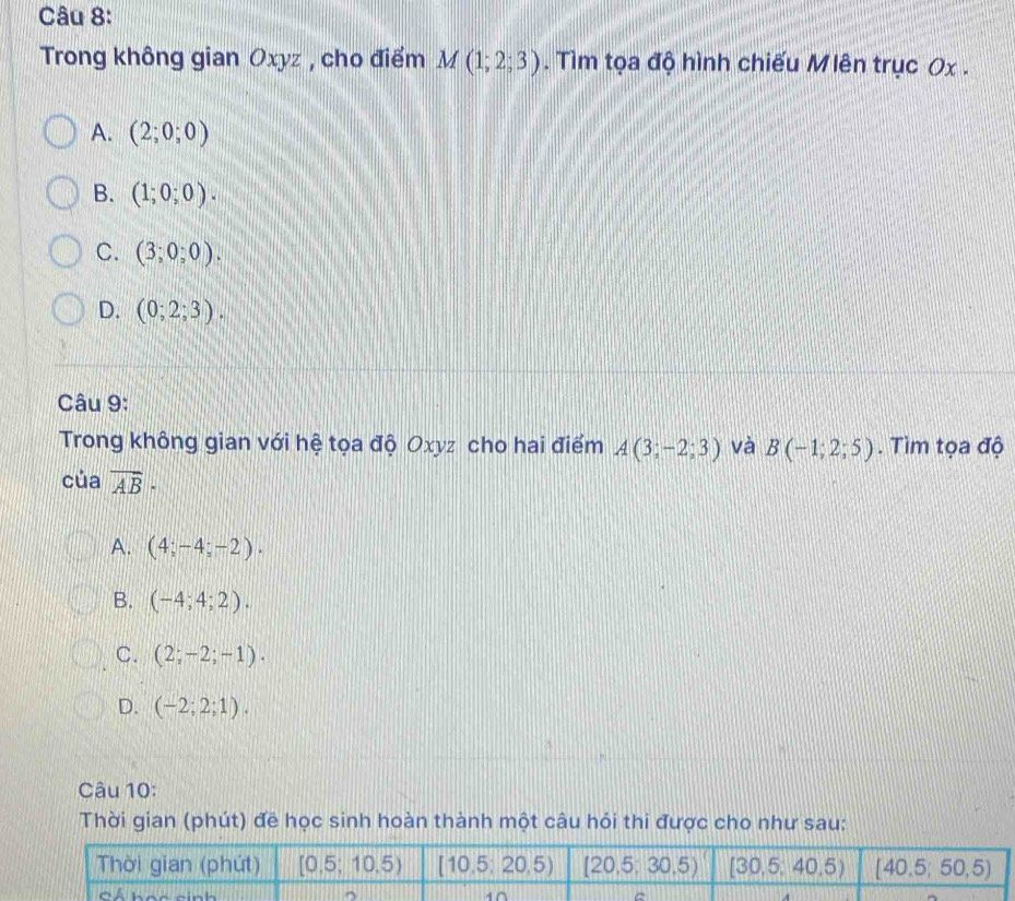 Trong không gian Oxyz , cho điểm M(1;2;3). Tìm tọa độ hình chiếu M lên trục 0x .
A. (2;0;0)
B. (1;0;0).
C. (3;0;0).
D. (0;2;3).
Câu 9:
Trong không gian với hệ tọa độ Oxyz cho hai điểm A(3;-2;3) và B(-1;2;5). Tìm tọa độ
của overline AB·
A. (4;-4;-2).
B. (-4;4;2).
C. (2;-2;-1).
D. (-2;2;1).
Câu 10:
Thời gian (phút) đề học sinh hoàn thành một câu hỏi thi được cho như sau: