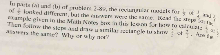 In parts (a) and (b) of problem 2-89, the rectangular models for  1/2  of  1/4  and  1/4 
of  1/2  looked different, but the answers were the same. Read the steps for the 
example given in the Math Notes box in this lesson for how to calculate  2/3  of 
Then follow the steps and draw a similar rectangle to show  2/5  of  2/3 . Are the  2/5 
answers the same? Why or why not?