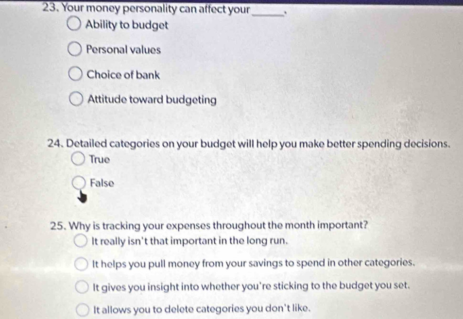 Your money personality can affect your _.
Ability to budget
Personal values
Choice of bank
Attitude toward budgeting
24. Detailed categories on your budget will help you make better spending decisions.
True
False
25. Why is tracking your expenses throughout the month important?
It really isn't that important in the long run.
It helps you pull money from your savings to spend in other categories.
It gives you insight into whether you're sticking to the budget you set.
It allows you to delete categories you don't like.