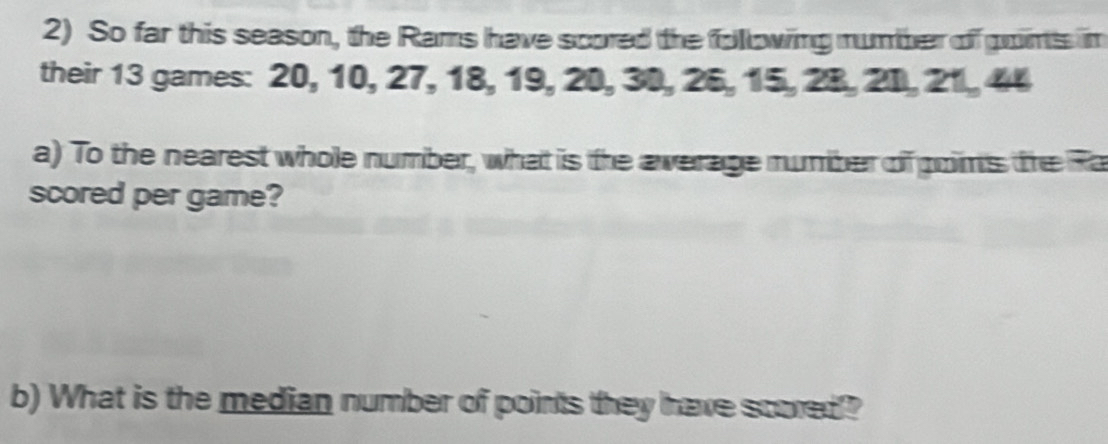 So far this season, the Rams have scored the following number of goins im 
their 13 games: 20, 10, 27, 18, 19, 20, 30, 26, 15, 28, 20, 21, 44
a) To the nearest whole number, what is the average number of poims the Ra 
scored per game? 
b) What is the median number of points they have scored?