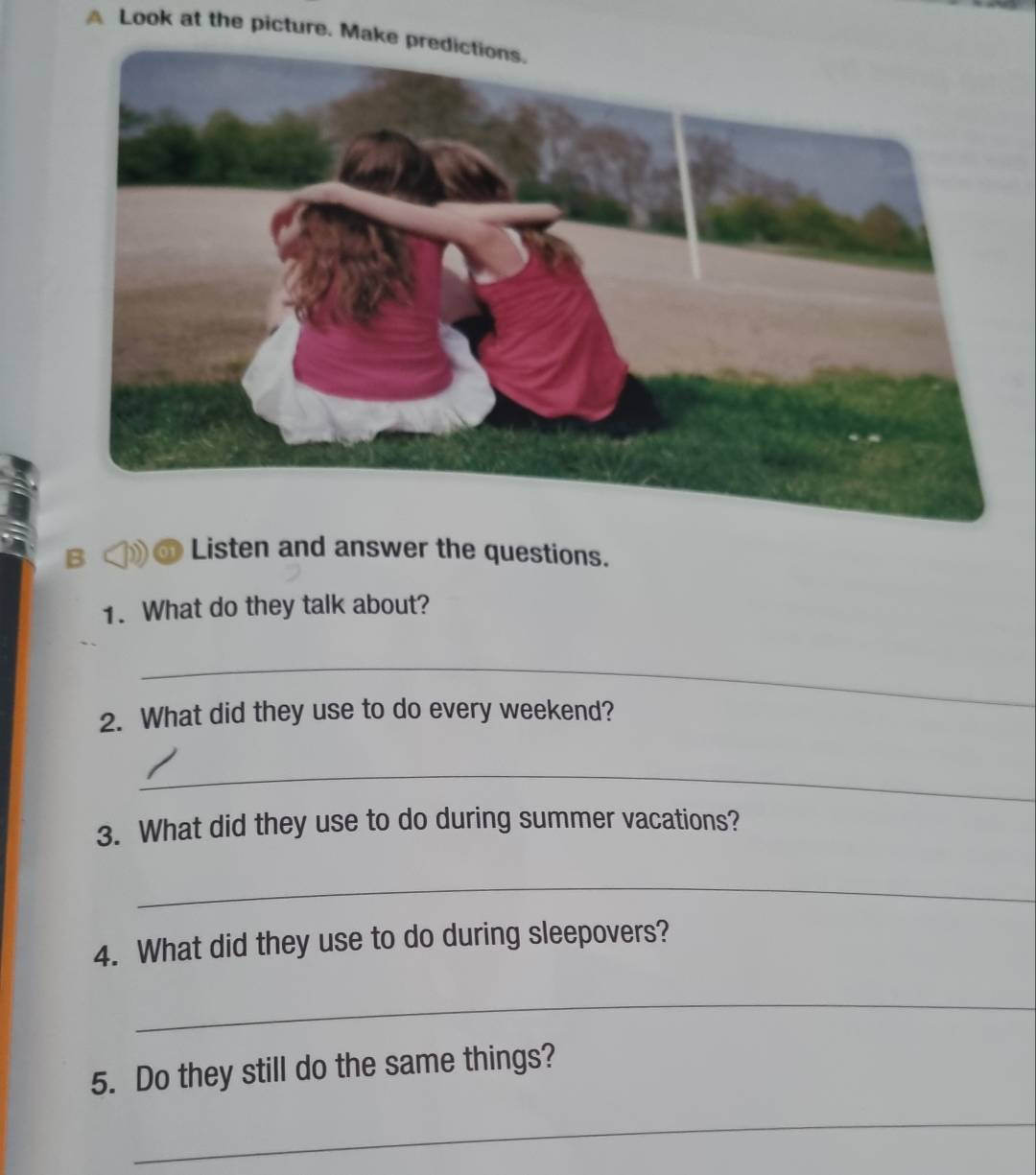 A Look at the picture. Make predictions. 
B 
Listen and answer the questions. 
1. What do they talk about? 
_ 
2. What did they use to do every weekend? 
_ 
3. What did they use to do during summer vacations? 
_ 
4. What did they use to do during sleepovers? 
_ 
5. Do they still do the same things? 
_