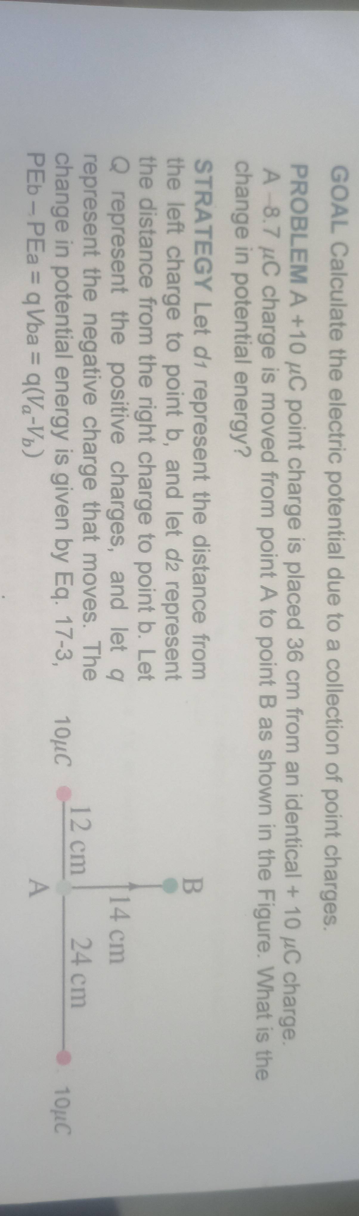 GOAL Calculate the electric potential due to a collection of point charges. 
PROBLEM A+10 uC point charge is placed 36 cm from an identical + 10 μC charge. 
A -8.7 μC charge is moved from point A to point B as shown in the Figure. What is the 
change in potential energy? 
STRATEGY Let d1 represent the distance from 
the left charge to point b, and let d2 represent 
the distance from the right charge to point b. Let
Q represent the positive charges, and let q
represent the negative charge that moves. The 
change in potential energy is given by Eq. 17-3,
Eb
A -PEa=qVba=q(V_a-V_b)