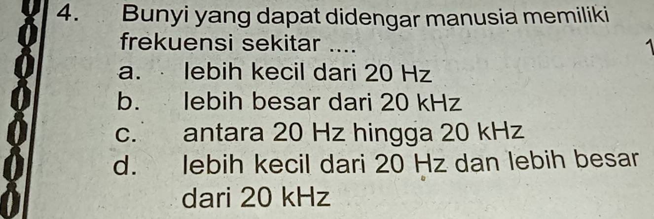 Bunyi yang dapat didengar manusia memiliki
frekuensi sekitar ....
a. lebih kecil dari 20 Hz
b. lebih besar dari 20 kHz
c. antara 20 Hz hingga 20 kHz
d. lebih kecil dari 20 Hz dan lebih besar
dari 20 kHz