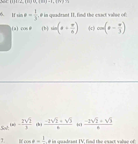 Sol: (1) 172,(11)0,(111)-1,(1V)%
6. If sin θ = 1/3  , θ in quadrant II, find the exact value of; 
(a) cos θ (b) sin (θ + π /6 ) (c) cos (θ - π /3 )
Sol: (a) - 2sqrt(2)/3  (b)  (-2sqrt(2)+sqrt(3))/6  (c)  (-2sqrt(2)+sqrt(3))/6 
7. I cos θ =frac 1 , θ in quadrant IV, find the exact value of: