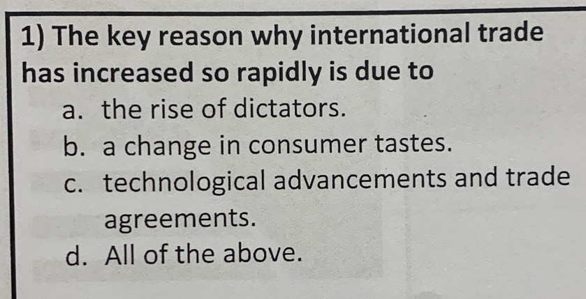 The key reason why international trade
has increased so rapidly is due to
a. the rise of dictators.
b. a change in consumer tastes.
c. technological advancements and trade
agreements.
d. All of the above.