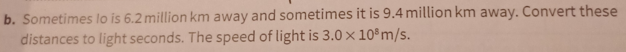 Sometimes Io is 6.2 million km away and sometimes it is 9.4 million km away. Convert these 
distances to light seconds. The speed of light is 3.0* 10^8m/s.