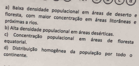 a
a) Baixa densidade populacional em áreas de deserto e
floresta, com maior concentração em áreas litorâneas e
próximas a rios.
b) Alta densidade populacional em áreas desérticas.
c) Concentração populacional em áreas de floresta
equatorial.
d) Distribuição homogênea da população por todo o
continente.