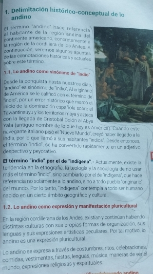 Delimitación histórico-conceptual de lo
andino
El término "andino" hace referencia
al habitante de la región andina del
continente americano, concretamente a
la región de la cordillera de los Andes. A
continuación, veremos algunos apuntes
de las connotaciones históricas y actuales
sobre este término.
1.1. Lo andino como sinónimo de ''indio''
Desde la conquista hasta nuestros días.
''andino'' es sinónimo de ''indio'. Al originario
de América se le calificó con el término de
'indio', por un error histórico que marcó el
inicio de la dominación española sobre el
Tawantinsuyu y los territorios maya y azteca
con la llegada de Cristobal Colón al Abya
Yala (antiguo nombre de lo que hoy es América). Cuando este
navegante italiano pisó el 'Nuevo Mundo', creyó haber llegado a la
India, por lo que llamó a sus habitantes "indios". Desde entonces,
el término "indio", se ha convertido rápidamente en un adjetivo
despectivo y peyorativo.
El término "indio" por el de "indígena".- Actualmente, existe la
tendencia en la etnografía, la teología y la sociología de no usar
más el término "indio", sino cambiarlo por el de "indígena", que hace
referencia no solamente a lo andino, sino a todo pueblo 'originario"
del mundo. Por lo tanto, ''indígena' contempla a todo ser humano
nacido en un cierto ámbito geográfico y cultural.
1.2. Lo andino como expresión y manifestación pluricultural
En la región cordillerana de los Andes, existían y continúan habiendo
distintas culturas con sus propias formas de organización, sus
lenguas y sus expresiones artísticas peculiares. Por tal motivo, lo
andino es una expresión pluricultural.
Lo andino se expresa a través de costumbres, ritos, celebraciones,
comidas, vestimentas, fiestas, lenguas, música, maneras de ver el
mundo, expresiones religiosas y espirituales.