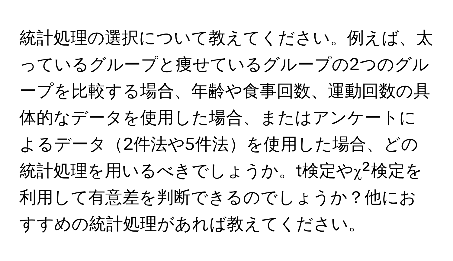 統計処理の選択について教えてください。例えば、太っているグループと痩せているグループの2つのグループを比較する場合、年齢や食事回数、運動回数の具体的なデータを使用した場合、またはアンケートによるデータ2件法や5件法を使用した場合、どの統計処理を用いるべきでしょうか。t検定やχ²検定を利用して有意差を判断できるのでしょうか？他におすすめの統計処理があれば教えてください。