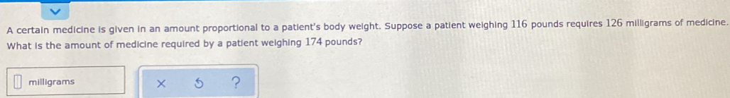 A certain medicine is given in an amount proportional to a patient's body weight. Suppose a patient weighing 116 pounds requires 126 milligrams of medicine. 
What is the amount of medicine required by a patient weighing 174 pounds?
milligrams x ?