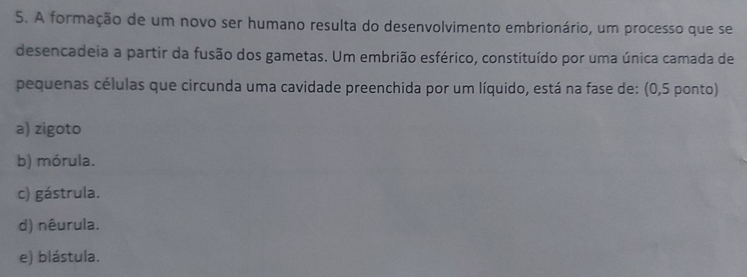 A formação de um novo ser humano resulta do desenvolvimento embrionário, um processo que se
desencadeia a partir da fusão dos gametas. Um embrião esférico, constituído por uma única camada de
pequenas células que circunda uma cavidade preenchida por um líquido, está na fase de: (0,5 ponto)
a) zigoto
b) mórula.
c) gástrula.
d) nêurula.
e) blástula.