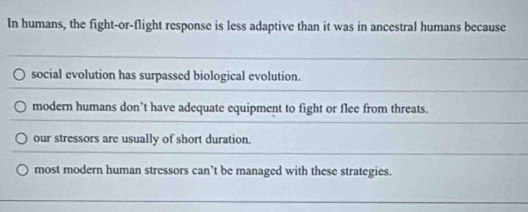 In humans, the fight-or-flight response is less adaptive than it was in ancestral humans because
social evolution has surpassed biological evolution.
modern humans don’t have adequate equipment to fight or flee from threats.
our stressors are usually of short duration.
most modern human stressors can’t be managed with these strategies.