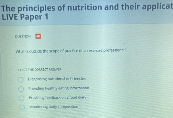 The principles of nutrition and their applicat
LIVE Paper 1
QUESTION 40
What is outside the scope of practice of an exercise professional?
SELECT THE CORRECT ANSWER
Diagnosing nutritional deficiencies
Providing healthy eating information
Providing feedback on a food diary
Monitoring body composition