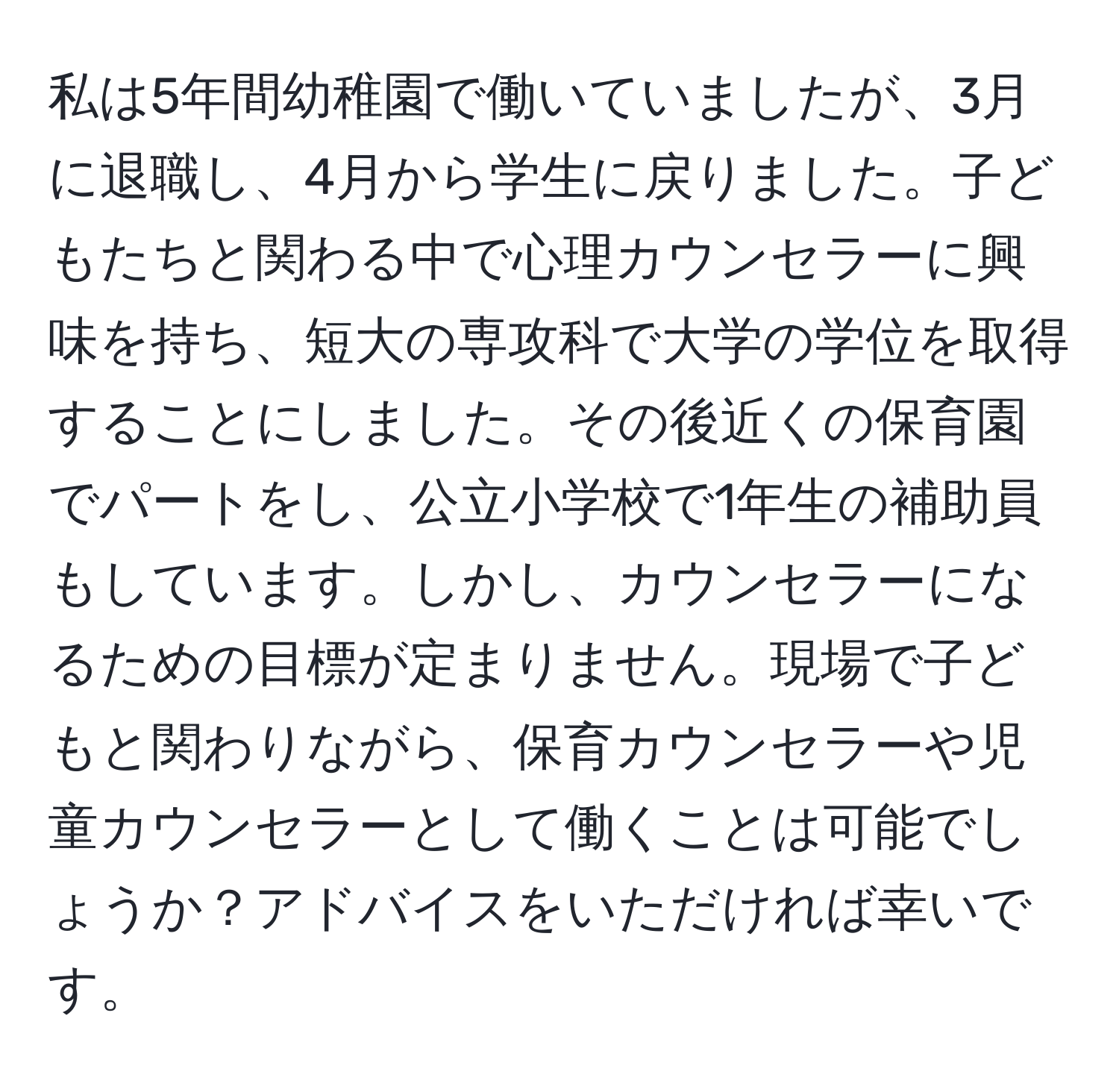 私は5年間幼稚園で働いていましたが、3月に退職し、4月から学生に戻りました。子どもたちと関わる中で心理カウンセラーに興味を持ち、短大の専攻科で大学の学位を取得することにしました。その後近くの保育園でパートをし、公立小学校で1年生の補助員もしています。しかし、カウンセラーになるための目標が定まりません。現場で子どもと関わりながら、保育カウンセラーや児童カウンセラーとして働くことは可能でしょうか？アドバイスをいただければ幸いです。