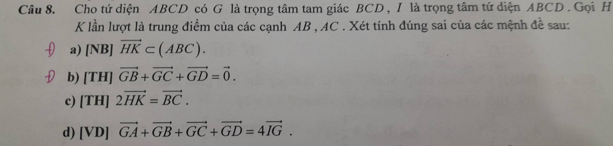 Cho tứ diện ABCD có G là trọng tâm tam giác BCD , I là trọng tâm tứ diện ABCD. Gọi H
K lần lượt là trung điểm của các cạnh AB , AC. Xét tính đúng sai của các mệnh đề sau:
a) [NB] vector HK⊂ (ABC).
b) [TH] vector GB+vector GC+vector GD=vector 0.
c) [TH] 2vector HK=vector BC.
d) [VD] vector GA+vector GB+vector GC+vector GD=4vector IG.