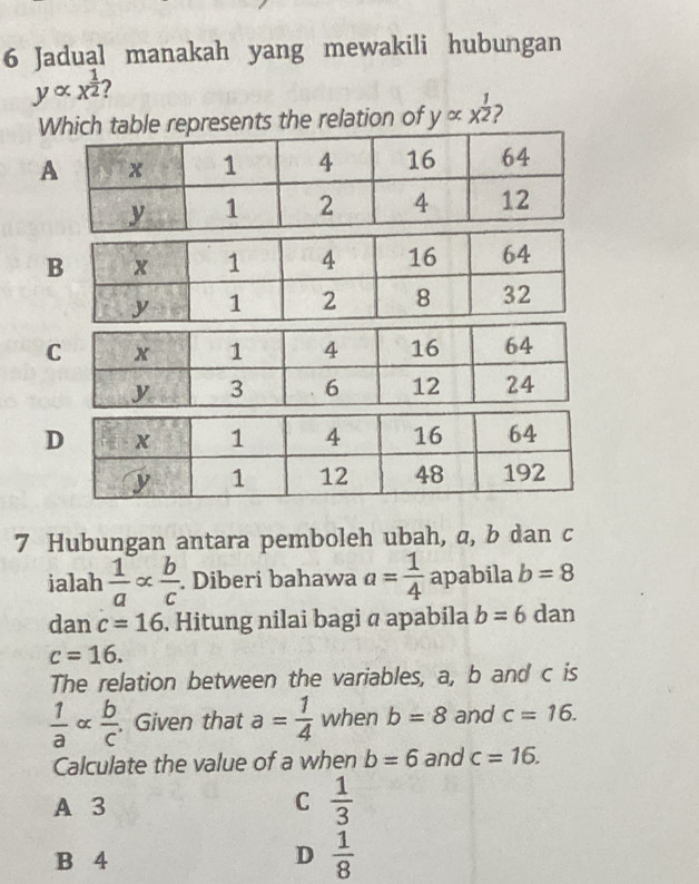 Jadual manakah yang mewakili hubungan
yalpha x^(frac 1)2 7
Wtable represents the relation of yalpha x^(frac 1)2
A
7 Hubungan antara pemboleh ubah, a, b dan c
ialah  1/a  alpha  b/c . Diberi bahawa a= 1/4  apabila b=8
dan c=16. Hitung nilai bagi @ apabila b=6 dan
c=16. 
The relation between the variables, a, b and c is
 1/a alpha  b/c . . Given that a= 1/4  when b=8 and c=16. 
Calculate the value of a when b=6 and c=16. 
A 3 C  1/3 
B 4 D  1/8 