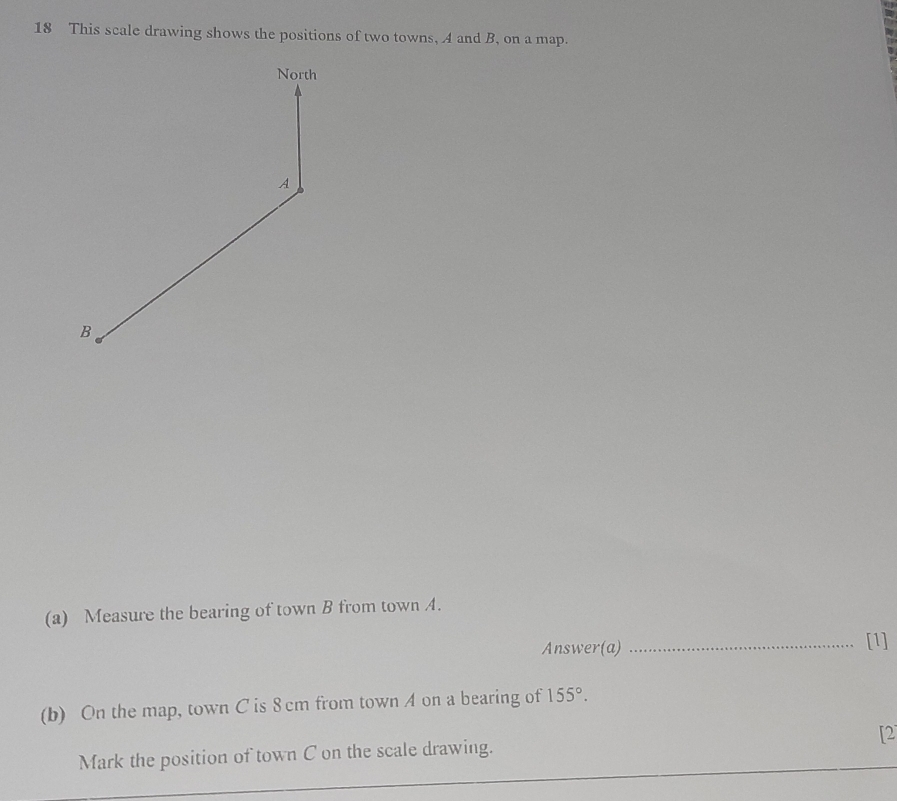 This scale drawing shows the positions of two towns, A and B, on a map. 
(a) Measure the bearing of town B from town A. 
Answer(a) _[1] 
(b) On the map, town C is 8 cm from town A on a bearing of 155°. 
Mark the position of town C on the scale drawing. [2