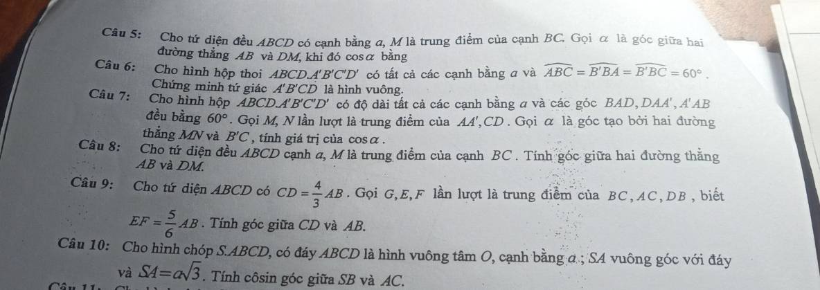 Cho tứ diện đều ABCD có cạnh bằng σ, M là trung điểm của cạnh BC. Gọi α là góc giữa hai 
đường thẳng AB và DM, khi đó cosα bằng 
Câu 6: Cho hình hộp thoi ABCD. A'B'C'D' có tất cả các cạnh bằng a và widehat ABC=widehat B'BA=widehat B'BC=60°. 
Chứng minh tứ giác A'B'CD là hình vuông. 
Câu 7: Cho hình hộp ABCDA A'B'C'D' có độ dài tất cả các cạnh bằng a và các góc BAD, DAA ', A'AB
đều bằng 60°. Gọi M, N lần lượt là trung điểm của AA', CD. Gọi α là góc tạo bởi hai đường 
thẳng MN và B'C , tính giá trị của cosα. 
Câu 8: Cho tứ diện đều ABCD cạnh a, M là trung điểm của cạnh BC. Tính góc giữa hai đường thằng
AB và DM. 
Câu 9: Cho tứ diện ABCD có CD= 4/3 AB. Gọi G, E, F lần lượt là trung điểm của BC, AC, DB, biết
EF= 5/6 AB. Tính góc giữa CD và AB. 
Câu 10: Cho hình chóp S. ABCD, có đáy ABCD là hình vuông tâm O, cạnh bằng ở; SA vuông góc với đáy 
và SA=asqrt(3). Tính côsin góc giữa SB và AC.