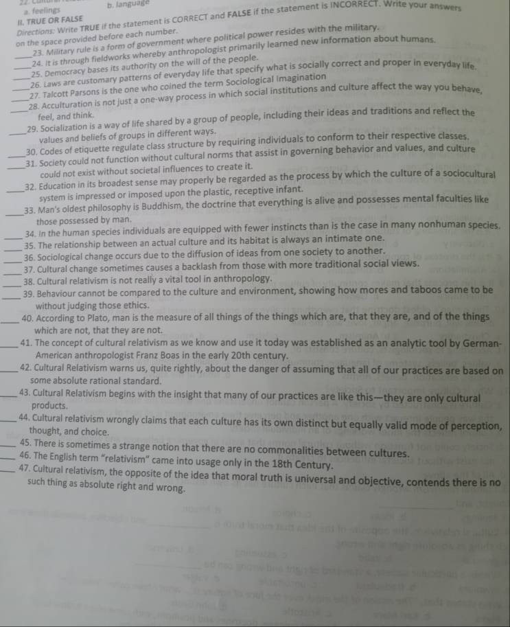a. feelings b. language
Directions: Write TRUE if the statement is CORRECT and FALSE if the statement is INCORRECT. Write your answer II. TRUE OR FALSE
on the space provided before each number.
23. Military rule is a form of government where political power resides with the military.
24. it is through fieldworks whereby anthropologist primarily learned new information about humans.
_25. Democracy bases its authority on the will of the people.
_26. Laws are customary patterns of everyday life that specify what is socially correct and proper in everyday life.
_27. Talcott Parsons is the one who coined the term Sociological imagination
_28. Acculturation is not just a one-way process in which social institutions and culture affect the way you behave,
feel, and think.
_29. Socialization is a way of life shared by a group of people, including their ideas and traditions and reflect the
_values and beliefs of groups in different ways.
30. Codes of etiquette regulate class structure by requiring individuals to conform to their respective classes.
_31. Society could not function without cultural norms that assist in governing behavior and values, and culture
_could not exist without societal influences to create it.
32. Education in its broadest sense may properly be regarded as the process by which the culture of a sociocultural
_system is impressed or imposed upon the plastic, receptive infant.
_
33. Man's oldest philosophy is Buddhism, the doctrine that everything is alive and possesses mental faculties like
those possessed by man.
34. In the human species individuals are equipped with fewer instincts than is the case in many nonhuman species.
_35. The relationship between an actual culture and its habitat is always an intimate one.
_36. Sociological change occurs due to the diffusion of ideas from one society to another.
_
_37. Cultural change sometimes causes a backlash from those with more traditional social views.
_
38. Cultural relativism is not really a vital tool in anthropology.
_
39. Behaviour cannot be compared to the culture and environment, showing how mores and taboos came to be
without judging those ethics.
_
40. According to Plato, man is the measure of all things of the things which are, that they are, and of the things
which are not, that they are not.
_41. The concept of cultural relativism as we know and use it today was established as an analytic tool by German-
American anthropologist Franz Boas in the early 20th century.
_42. Cultural Relativism warns us, quite rightly, about the danger of assuming that all of our practices are based on
some absolute rational standard.
_43. Cultural Relativism begins with the insight that many of our practices are like this—they are only cultural
products.
_44. Cultural relativism wrongly claims that each culture has its own distinct but equally valid mode of perception,
thought, and choice.
_45. There is sometimes a strange notion that there are no commonalities between cultures.
_46. The English term “relativism” came into usage only in the 18th Century.
_47. Cultural relativism, the opposite of the idea that moral truth is universal and objective, contends there is no
such thing as absolute right and wrong.