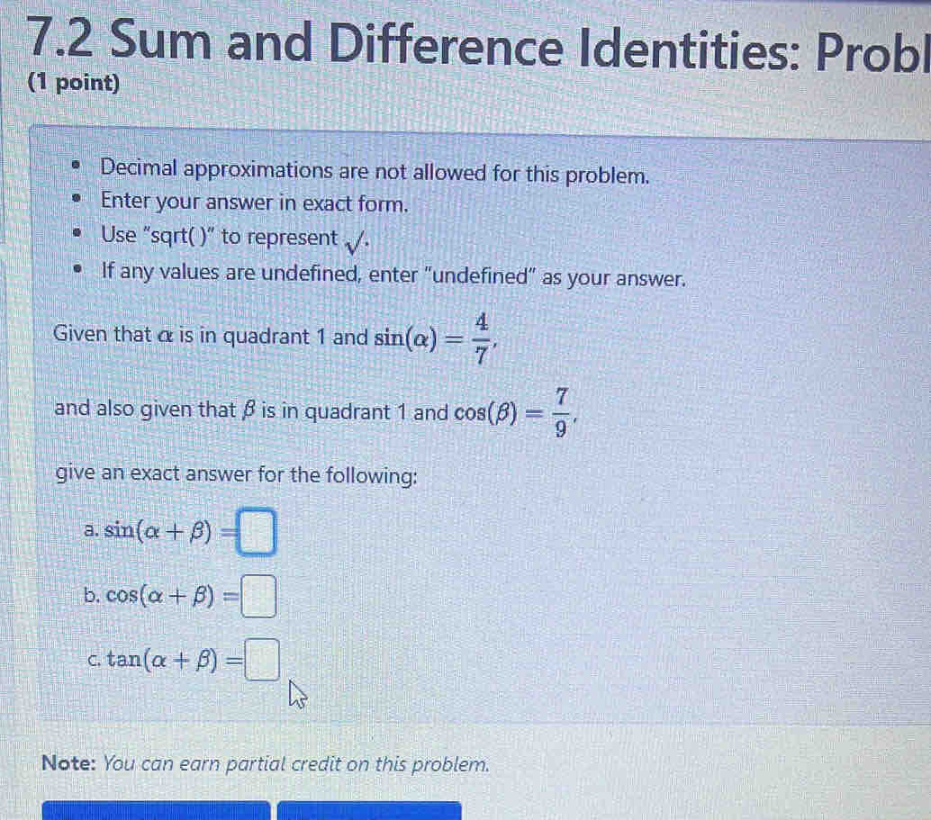 7.2 Sum and Difference Identities: Probl 
(1 point) 
Decimal approximations are not allowed for this problem. 
Enter your answer in exact form. 
Use “sqrt( )” to represent surd  
If any values are undefined, enter “undefined” as your answer. 
Given that α is in quadrant 1 and sin (alpha )= 4/7 , 
and also given that β is in quadrant 1 and cos (beta )= 7/9 , 
give an exact answer for the following: 
a. sin (alpha +beta )=□
b. cos (alpha +beta )=□
C. tan (alpha +beta )=□
Note: You can earn partial credit on this problem.