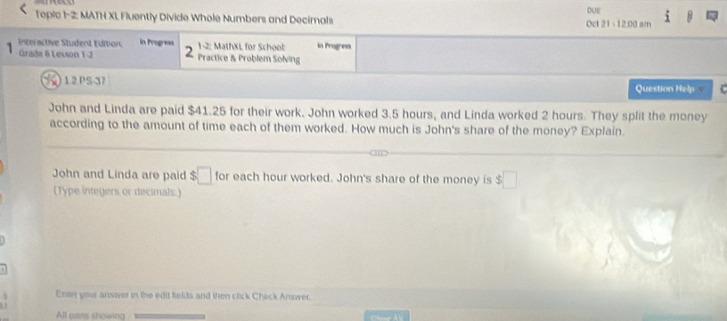 Topic 1-2: MATH XL Fluently Divide Whole Numbers and Decimals Oct 21= 12.00 am OUE 
1 
nteractive Student Editon in Progr=== 1-2: MathXL for School in Progress 
2 
1 Grade 6 Lesson 1-2 Practice & Problem Solving 
1 2 PS-37 
Question Help 
John and Linda are paid $41.25 for their work. John worked 3.5 hours, and Linda worked 2 hours. They split the money 
according to the amount of time each of them worked. How much is John's share of the money? Explain. 
John and Linda are paid $□ for each hour worked. John's share of the money is $□
(Type integers or decimals.) 
Enty your answer in the edit fiekts and then click Check Answer. 
All pars showing