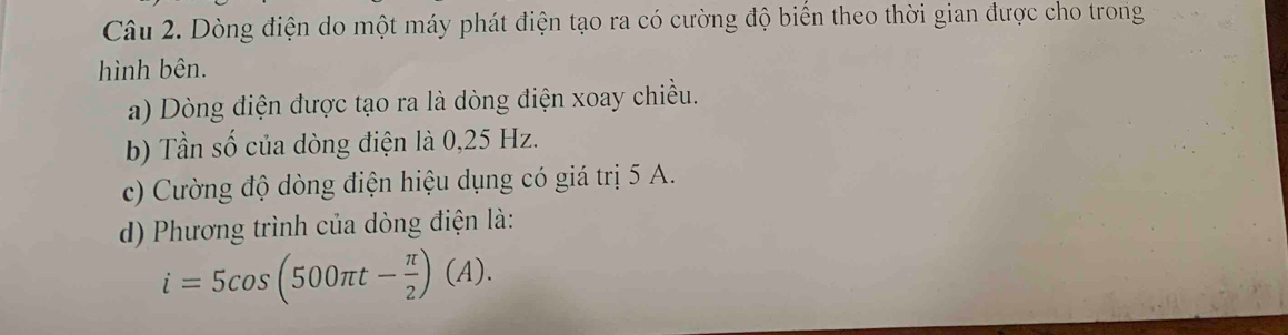 Dòng điện do một máy phát điện tạo ra có cường độ biển theo thời gian được cho trong 
hình bên. 
a) Dòng điện được tạo ra là dòng điện xoay chiều. 
b) Tần số của dòng điện là 0,25 Hz. 
c) Cường độ dòng điện hiệu dụng có giá trị 5 A. 
d) Phương trình của dòng điện là:
i=5cos (500π t- π /2 )(A).