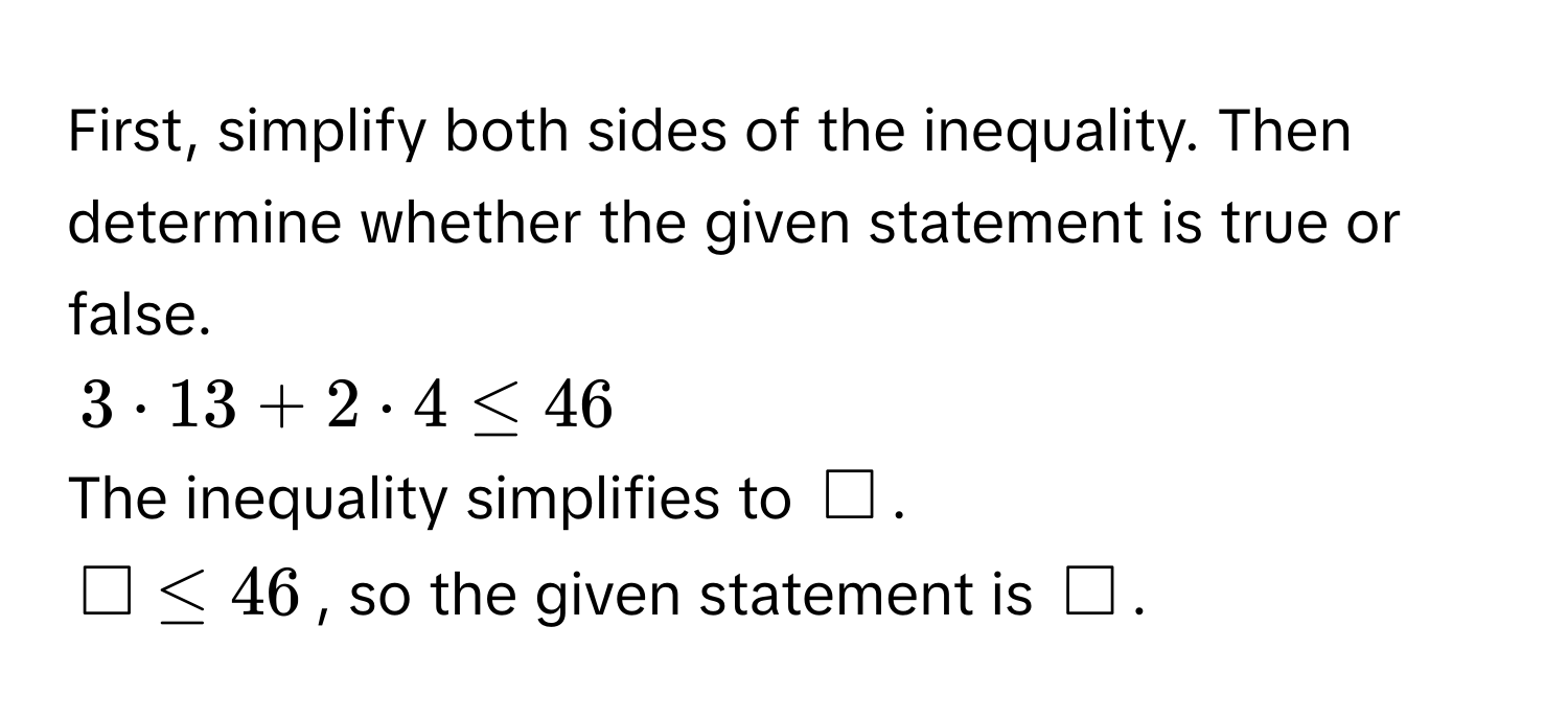 First, simplify both sides of the inequality. Then determine whether the given statement is true or false.
$3 · 13 + 2 · 4 ≤ 46$
The inequality simplifies to $□$.
$□ ≤ 46$, so the given statement is $□$.