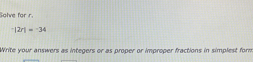 Solve for r.
^-|2r|=^-34
Write your answers as integers or as proper or improper fractions in simplest form