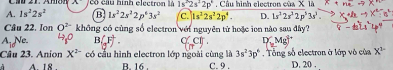 Ca 21. Anión x^- có câu hình electron là 1s^22s^22p^6. Câu hình electron của X là
A. 1s^22s^2 B 1s^22s^22p^63s^2 c. |1s^22s^22p^4. D. 1s^22s^22p^53s^1. 
Câu 22. Ion O^(2-) không có cùng số electron với nguyên tử hoặc ion nào sau đây?
A. Ne.
c ct
Câu 23. Anion X^(2-) có cầu hình electron lớp ngoài cùng là 3s^23p^6. Tổng số electron ở lớp vỏ của X^(2-)
A. 18. B. 16. C. 9. D. 20.