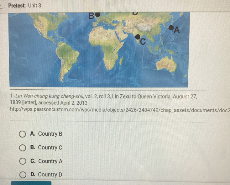 Pretest: Unit 3
B
A
C
1. Lin Wen-chung kung cheng-shu, vol. 2, roll 3, Lin Zexu to Queen Victoria, August 27,
1839 [letter], accessed April 2, 2013,
http://wps.pearsoncustom.com/wps/media/objects/2426/2484749/chap_assets/documents/doc2
A. Country B
B. Country C
C. Country A
D. Country D