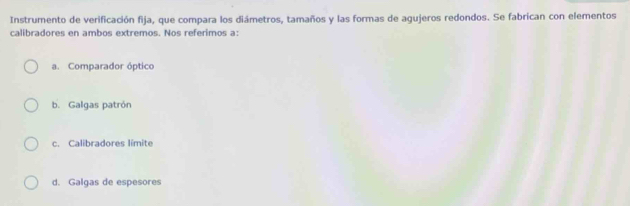 Instrumento de verificación fija, que compara los diámetros, tamaños y las formas de agujeros redondos. Se fabrican con elementos
calibradores en ambos extremos. Nos referimos a:
a. Comparador óptico
b. Galgas patrón
c. Calibradores limite
d. Galgas de espesores