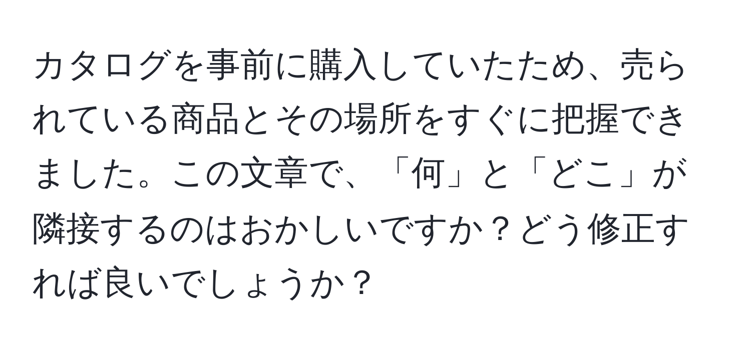 カタログを事前に購入していたため、売られている商品とその場所をすぐに把握できました。この文章で、「何」と「どこ」が隣接するのはおかしいですか？どう修正すれば良いでしょうか？