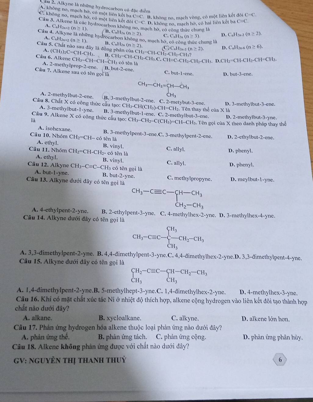 Cầu 2. Alkyne là những hydrocarbon có đặc điểm
A. không no, mạch hở, có một liên kết ba Cequiv C B. không no, mạch vòng, có một liên kết doiC=C.
C. không no, mạch hở, có một liên kết đôi C=C D. không no, mạch hở, có hai liên kết ba Cequiv C.
Câu 3. Alkene là các hydrocarbon không no, mạch hở, có công thức chung là C_nH_2n-2(n≥ 2).
A. CnH2n+2 (n≥ 1). B. C_nH n (n≥ 2). C. C_nH_2n(n≥ 3). D.
Câu 4. Alkyne là những hydrocarbon không no, mạch hở,
chung là
A. CnH2n+2 (n≥ 1). B. CnH2n (n≥ 2). (C)CnH2n-2 (n≥ 2). D. C_nH_2n-6(n≥ 6).
Câu 5. Chất nào sau đây là đồng phân của CH_2=CH-CH_2-CH_2-CH_3?
A. (CH_3)_2C=CH-CH_3. B. CH_2=CH-CH_2-CH_3.C.CH=C-CH_2-CH_3.D.CH_2=CH-CH_2-CH=CH_2.
Câu 6. Alkene CH_3-CH=CH-C CH3 có tên là
A. 2-methylprop-2-ene. B. but-2-ene. C. but-1-enc. D. but-3-cnc.
Câu 7. Alkene sau có tên gọi là
beginarrayr CH_3-CH_2=CH-CH_3 CH_3endarray
A. 2-methylbut-2-ene. B. 3-methylbut-2-ene. C. 2-metybut-3-ene. D. 3-methylbut-3-ene.
Câu 8. Chất X có công thức cấu tạo: CH_3-CH(CH_3)-CH=CH_2. Tên thay thế của X là
A. 3-methylbut-1-yne. B. 3-methylbut-1-ene. C. 2-methylbut- 3-cnc :.
Câu 9. Alkene X có công thức cấu tạo: CH_3-CH_2-C(CH_3)=CH-CH_3 D. 2-methylbut-3-yne.
là 1. Tên gọi của X theo danh pháp thay thể
A. isohexane. B. 3-methylpent-3-ene.C. 3-methylper t-2- ene.
Câu 10. Nhóm CH_2=CH-cdelta tên là D. 2-ethylbut-2-ene.
A. ethyl. B. vinyl. C. allyl.
Câu 11. Nhóm CH_2=CH-CH_2- có tên là D. phenyl.
A. ethyl. B. vinyl. C. allyl.
Câu 12. Alkyne CH_3-Cequiv C-CH_3 có tên gọi là D. phenyl.
A. but-1-yne. B. but-2-yne. C. methylpropyne. D. meylbut-1-yne.
Câu 13. Alkyne dưới đây có tên gọi là
beginarrayr CH_3-Cequiv C-CH-CH_3 CH_2-CH_3endarray
A. 4-ethylpent-2-yne. B. 2-ethylpent-3-yne. C. 4-methylhex-2-yne. D. 3-methylhex-4-yne.
Câu 14. Alkyne dưới đây có tên gọi là
CH_3-Cequiv C-beginarrayl H_3 -CH_2-CH_3 CH_3endarray.
A. 3,3-dimethylpent-2-yne. B. 4,4-dimethylpent-3-yne.C. 4,4-dimethylhex-2-yne.D. 3,3-dimethylpent-4-yne.
Câu 15. Alkyne dưới đây có tên gọi là
beginarrayl H_2-Cequiv C-CH-CH_2-CH_3 CH_3endarray.
A. 1,4-dimethylpent-2-yne.B. 5-methylhept-3-yne.C. 1,4-dimethylhex-2-yne. D. 4-methylhex-3-yne.
Câu 16. Khi có mặt chất xúc tác Ni ở nhiệt độ thích hợp, alkene cộng hydrogen vào liên kết đôi tạo thành hợp
chất nào dưới đây?
A. alkane. B. xycloalkane. C. alkyne. D. alkene lớn hơn.
Câu 17. Phản ứng hydrogen hóa alkene thuộc loại phản ứng nào dưới đây?
A. phản ứng thế, B. phản ứng tách. C. phản ứng cộng. D. phản ứng phân hủy.
Câu 18. Alkene không phản ứng được với chất nào dưới đây?
GV: NGUYÊN tHị thAnh thuỷ 6