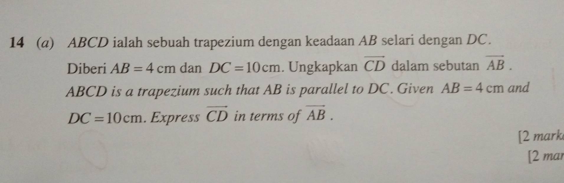 14 (a) ABCD ialah sebuah trapezium dengan keadaan AB selari dengan DC. 
Diberi AB=4cm dan DC=10cm. Ungkapkan vector CD dalam sebutan vector AB.
ABCD is a trapezium such that AB is parallel to DC. Given AB=4cm and
DC=10cm. Express vector CD in terms of vector AB. 
[2 mark 
[2 mar