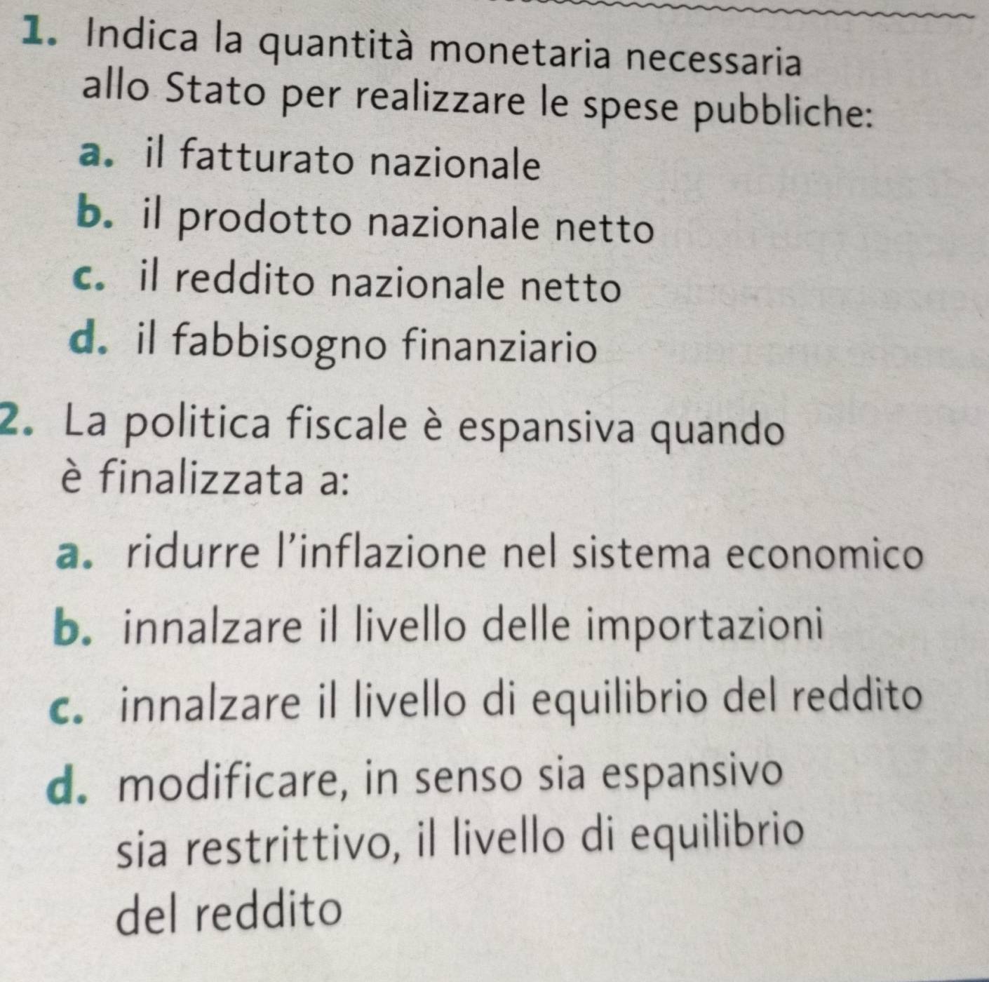 Indica la quantità monetaria necessaria
allo Stato per realizzare le spese pubbliche:
a. il fatturato nazionale
b. il prodotto nazionale netto
c. il reddito nazionale netto
d. il fabbisogno finanziario
2. La politica fiscale è espansiva quando
è finalizzata a:
a. ridurre l’inflazione nel sistema economico
b. innalzare il livello delle importazioni
c. innalzare il livello di equilibrio del reddito
d. modificare, in senso sia espansivo
sia restrittivo, il livello di equilibrio
del reddito