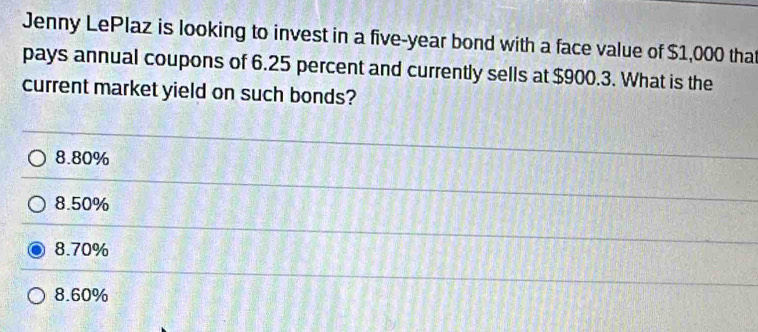 Jenny LePlaz is looking to invest in a five-year bond with a face value of $1,000 that
pays annual coupons of 6.25 percent and currently sells at $900.3. What is the
current market yield on such bonds?
8.80%
8.50%
8.70%
8.60%