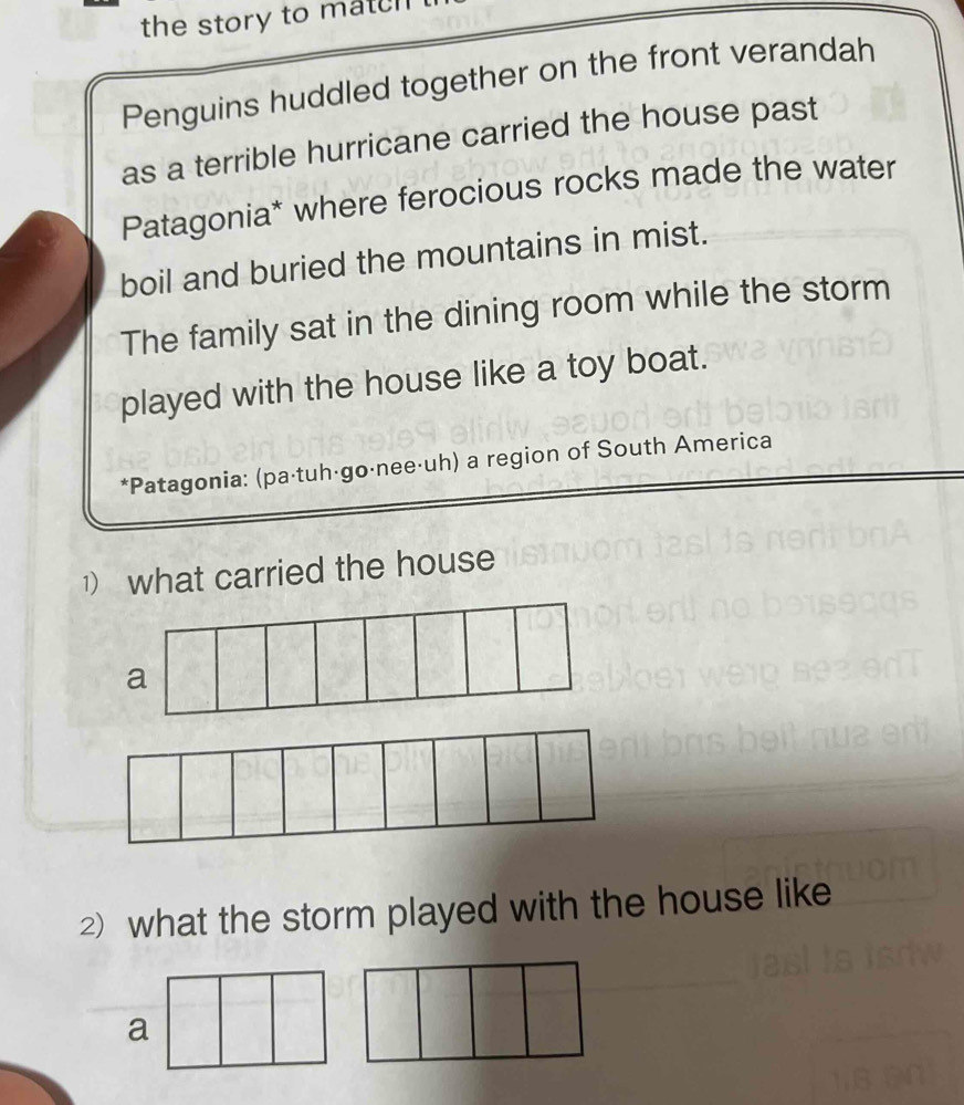 the story to match 
Penguins huddled together on the front verandah 
as a terrible hurricane carried the house past 
Patagonia* where ferocious rocks made the water 
boil and buried the mountains in mist. 
The family sat in the dining room while the storm 
played with the house like a toy boat. 
*Patagonia: (pa·tuhágo·nee·uh) a region of South America 
1) what carried the house 
a 
2) what the storm played with the house like 
a