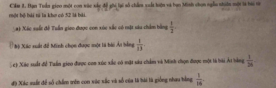 Bạn Tuấn gieo một con xúc xắc đề ghi lại số chẩm xuất hiện và bạn Minh chọn ngẫu nhiên một lá bài từ 
một bộ bài tú la khơ có 52 lá bài. 
a) Xác suất đề Tuấn gieo được con xúc xắc có mặt sáu chấm bằng  1/2 . 
b) Xác suất đề Minh chọn được một lá bài Át bằng  1/13 . 
Sc) Xác suất đề Tuấn gieo được con xúc xắc có mặt sáu chẩm và Minh chọn được một lá bài Át bằng  1/26 . 
d) Xác suất để số chấm trên con xúc xắc và số của lá bài là giống nhau bằng  1/16 .