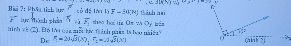 30(N ) và (2_1,1)=30
Bài 7: Phân tích lực overline F có độ lớn là F=30(N) thành hai
overline F lực thành phần overline F_1 và overline F_2 theo hai tia Ox và Oy trên
hình vẽ (2). Độ lớn của mỗi lực thành phần là bao nhiêu? 
Ds: F_1=20sqrt(3)(N),F_2=10sqrt(3)(N)