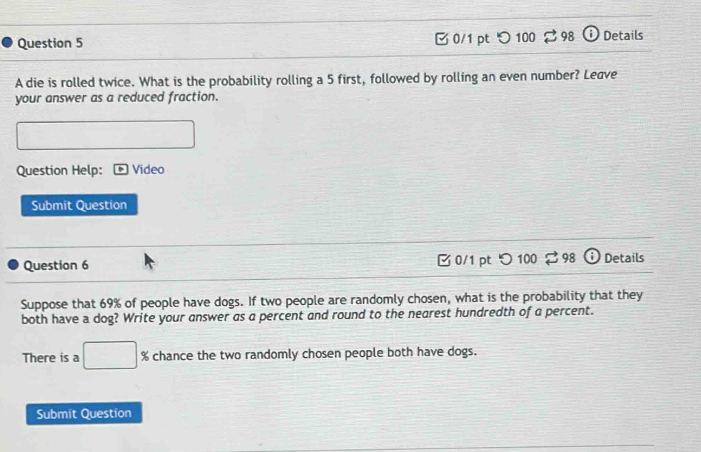 C0/1 pt 98 Details 
A die is rolled twice. What is the probability rolling a 5 first, followed by rolling an even number? Leave 
your answer as a reduced fraction. 
Question Help: Video 
Submit Question 
Question 6 0/1 pt つ 100 Details 
Suppose that 69% of people have dogs. If two people are randomly chosen, what is the probability that they 
both have a dog? Write your answer as a percent and round to the nearest hundredth of a percent. 
There is a □  % chance the two randomly chosen people both have dogs. 
Submit Question