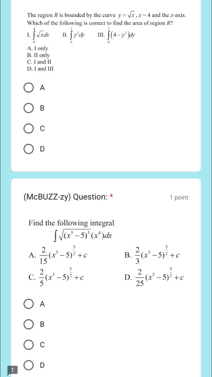 The region R is bounded by the curve y=sqrt(x), x=4 and the x-axis.
Which of the following is correct to find the area of region R?
I. ∈tlimits _0^(4sqrt x)dx II. ∈tlimits _0^(2y^2)dy III. ∈tlimits _0^(2(4-y^2))dy
A. I only
B. II only
C. I and II
D. I and III
A
B
C
D
(McBUZZ-zy) Question: * 1 point
Find the following integral
∈t sqrt((x^5-5)^3)(x^4)dx
A.  2/15 (x^5-5)^ 3/2 +c  2/3 (x^5-5)^ 3/2 +c
B.
C.  2/5 (x^5-5)^ 5/2 +c D.  2/25 (x^5-5)^ 5/2 +c
A
B
C
! D