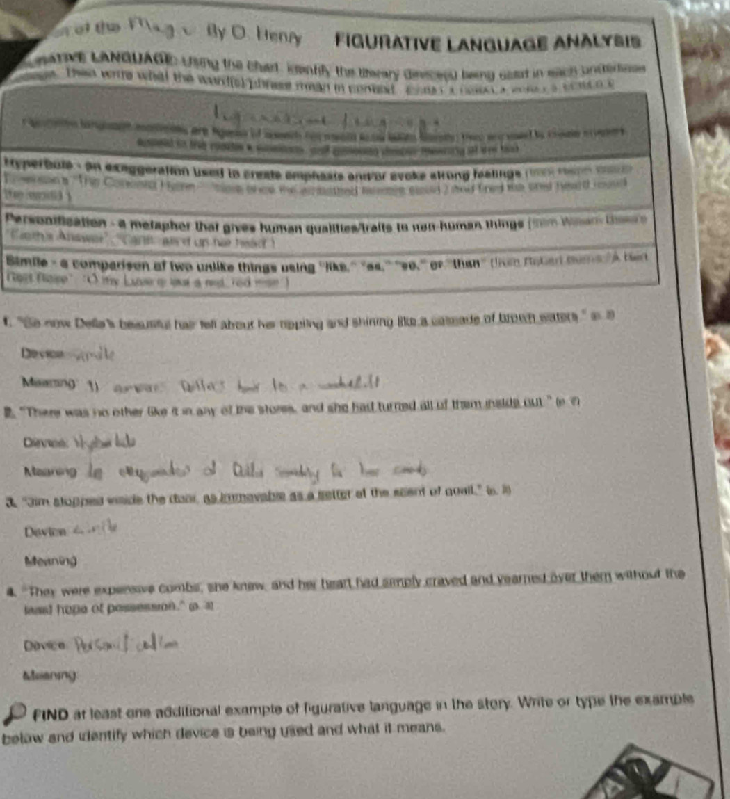 ol the By O. Henry Figurative Lanquage Anălysis 
L atv LANGUAGE using the char igently the therary dinsceed leing east in each unternes 
age. Then wite what the word(s phrese mean in conted coe t a noen a wncr a sce o a 
fusmntd in tab conatin a conmons, sed comounn cmton meeroig at dee thak 
tryperbote s on exeggeration used to cnese emphaats and or avoke skrong halings ne ane ma 
o e son a '''Tp Cornrd H n toe t ed the armathed memen soed 2 and fred ts ared her0 raed 
h wod i 
Personification - a merapher that gives human qualities/traits to non-human things (tim Wiar ts 
'Entha Anawe' gr was of us hat heaot ! 
Simile- a comparison of two unlike things using ''like.'' "es.'' '9o.'' of ''than' (lhe naben ume lA h 
ot fase' "O iy Luse o uat a ned , red == 
t. "So now Della's besusful hair tell about her rppling and shiring Be a caleade of brown waters," i a 
Device 
Marin 
2. “There was no other like it in any of ihe stores, and she had turned all of them inside out” in ? 
Cevt 
Maaning 
a. "Jim stopped vside the door, as immavable as a setter at the scent of quail," is. i 
Devion 
Meaning 
4. "They were expensive combs, she knew, and her heart had simply craved and yearned over them without the 
least hope of possessn." o a 
Dovice 
Meaning 
FIND at least one additional example of figurative language in the story. Write or type the example 
below and identify which device is being used and what it means.